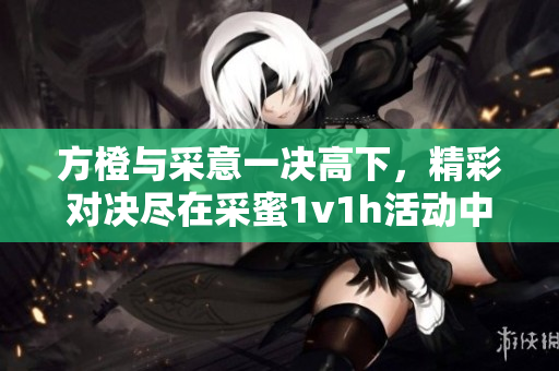 方橙与采意一决高下，精彩对决尽在采蜜1v1h活动中