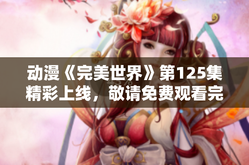 动漫《完美世界》第125集精彩上线，敬请免费观看完整版！
