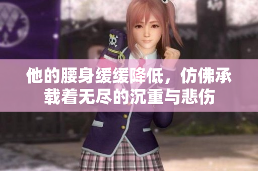他的腰身缓缓降低，仿佛承载着无尽的沉重与悲伤