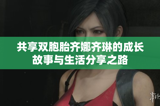 共享双胞胎齐娜齐琳的成长故事与生活分享之路