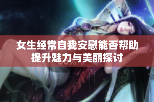 女生经常自我安慰能否帮助提升魅力与美丽探讨
