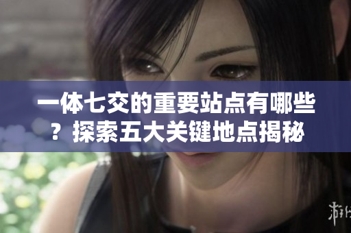 一体七交的重要站点有哪些？探索五大关键地点揭秘