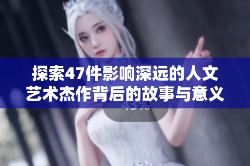 探索47件影响深远的人文艺术杰作背后的故事与意义