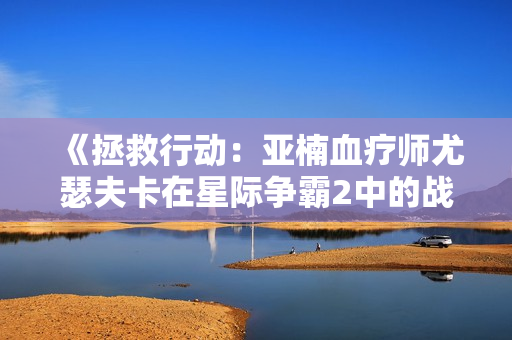 《拯救行动：亚楠血疗师尤瑟夫卡在星际争霸2中的战斗历程》
