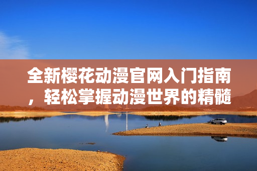 全新樱花动漫官网入门指南，轻松掌握动漫世界的精髓