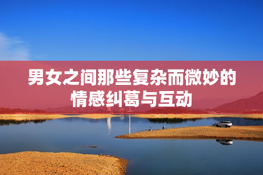 男女之间那些复杂而微妙的情感纠葛与互动