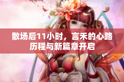 散场后11小时，言禾的心路历程与新篇章开启