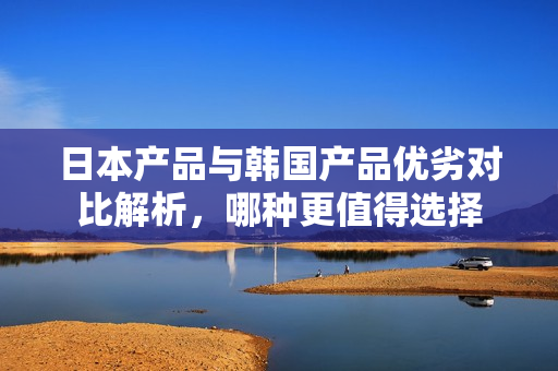 日本产品与韩国产品优劣对比解析，哪种更值得选择