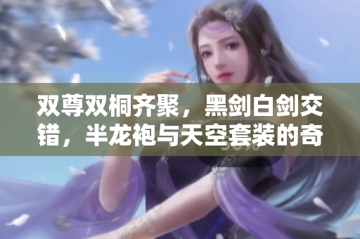 双尊双桐齐聚，黑剑白剑交错，半龙袍与天空套装的奇幻冒险
