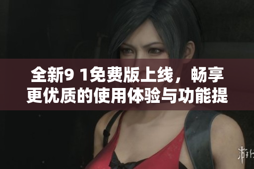 全新9 1免费版上线，畅享更优质的使用体验与功能提升