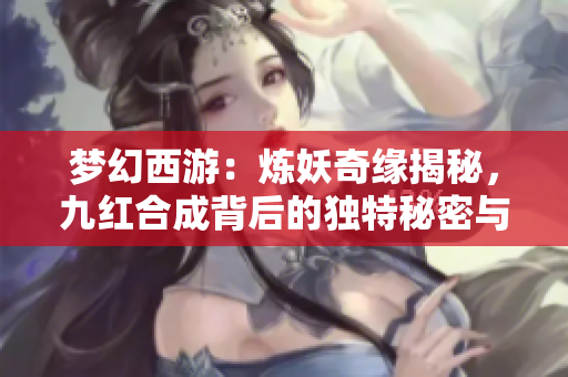 梦幻西游：炼妖奇缘揭秘，九红合成背后的独特秘密与技巧
