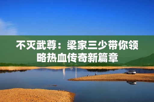 不灭武尊：梁家三少带你领略热血传奇新篇章