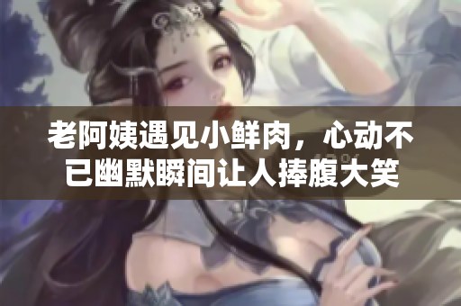 老阿姨遇见小鲜肉，心动不已幽默瞬间让人捧腹大笑