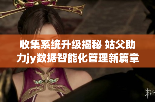 收集系统升级揭秘 姑父助力jy数据智能化管理新篇章