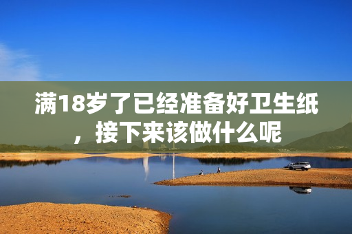 满18岁了已经准备好卫生纸，接下来该做什么呢