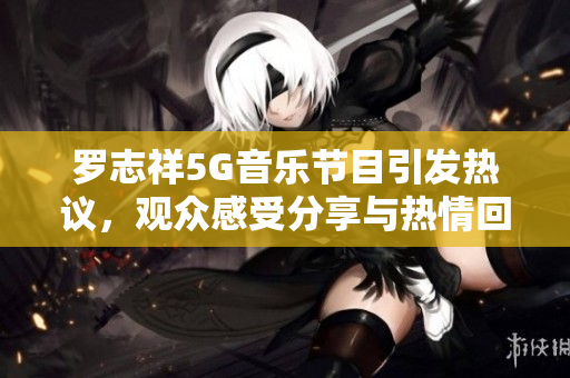罗志祥5G音乐节目引发热议，观众感受分享与热情回应