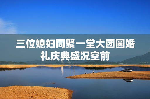 三位媳妇同聚一堂大团圆婚礼庆典盛况空前