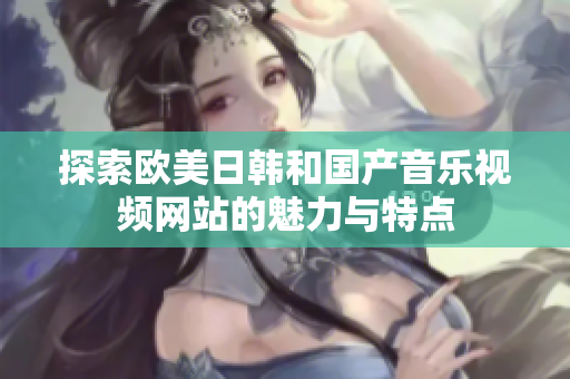 探索欧美日韩和国产音乐视频网站的魅力与特点