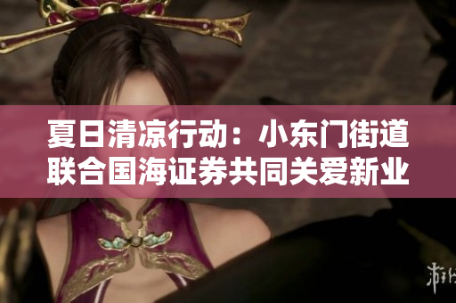 夏日清凉行动：小东门街道联合国海证券共同关爱新业态从业者