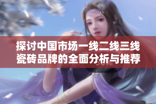 探讨中国市场一线二线三线瓷砖品牌的全面分析与推荐