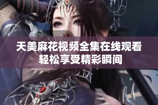 天美麻花视频全集在线观看 轻松享受精彩瞬间