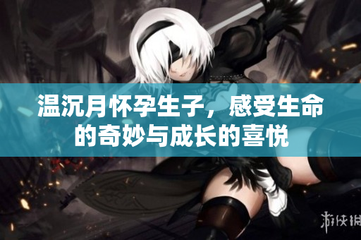 温沉月怀孕生子，感受生命的奇妙与成长的喜悦