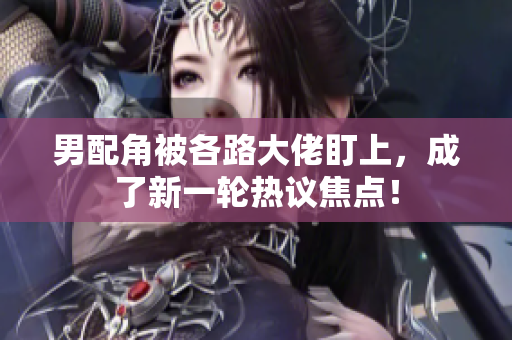 男配角被各路大佬盯上，成了新一轮热议焦点！
