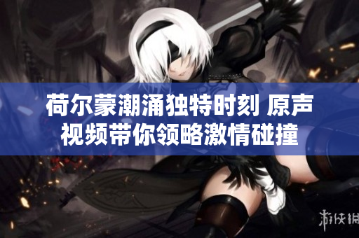 荷尔蒙潮涌独特时刻 原声视频带你领略激情碰撞