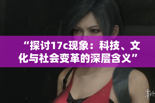 “探讨17c现象：科技、文化与社会变革的深层含义”
