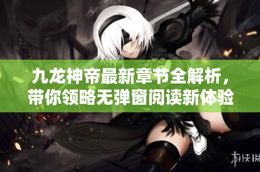九龙神帝最新章节全解析，带你领略无弹窗阅读新体验