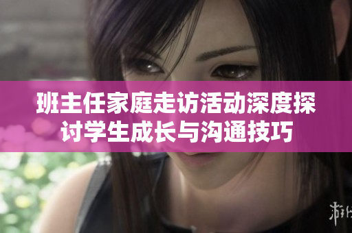 班主任家庭走访活动深度探讨学生成长与沟通技巧