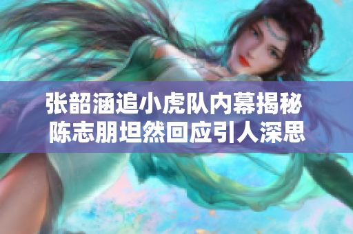 张韶涵追小虎队内幕揭秘 陈志朋坦然回应引人深思