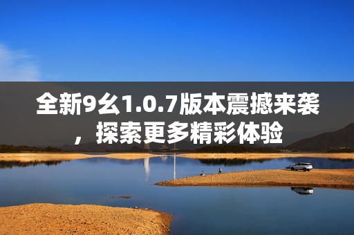 全新9幺1.0.7版本震撼来袭，探索更多精彩体验