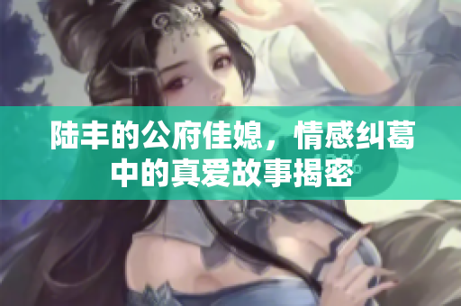 陆丰的公府佳媳，情感纠葛中的真爱故事揭密