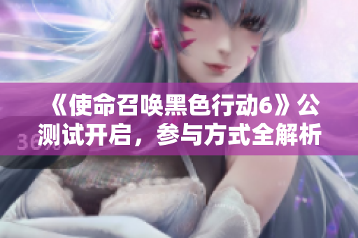 《使命召唤黑色行动6》公测试开启，参与方式全解析