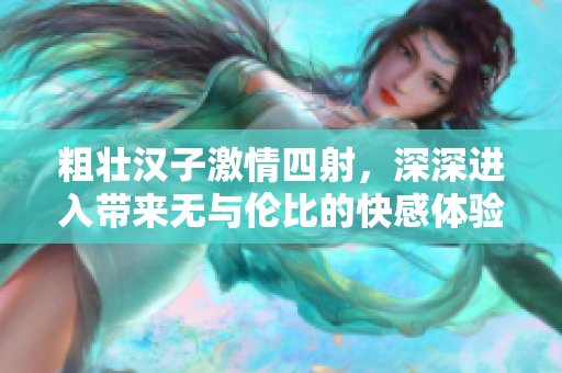 粗壮汉子激情四射，深深进入带来无与伦比的快感体验