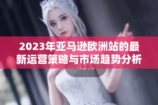 2023年亚马逊欧洲站的最新运营策略与市场趋势分析