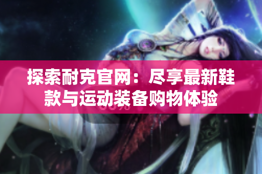探索耐克官网：尽享最新鞋款与运动装备购物体验