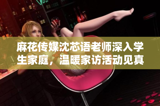 麻花传媒沈芯语老师深入学生家庭，温暖家访活动见真情