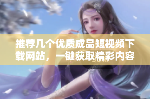 推荐几个优质成品短视频下载网站，一键获取精彩内容