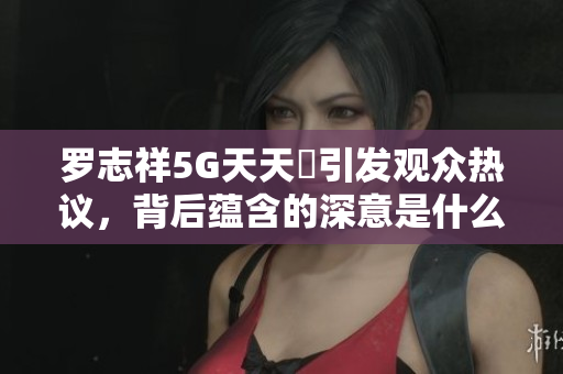 罗志祥5G天天奭引发观众热议，背后蕴含的深意是什么