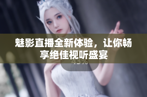 魅影直播全新体验，让你畅享绝佳视听盛宴