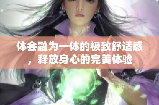 体会融为一体的极致舒适感，释放身心的完美体验