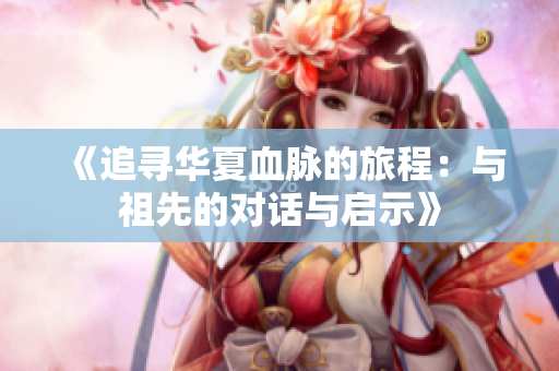 《追寻华夏血脉的旅程：与祖先的对话与启示》