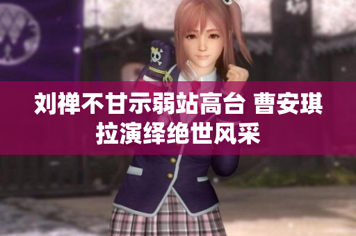 刘禅不甘示弱站高台 曹安琪拉演绎绝世风采
