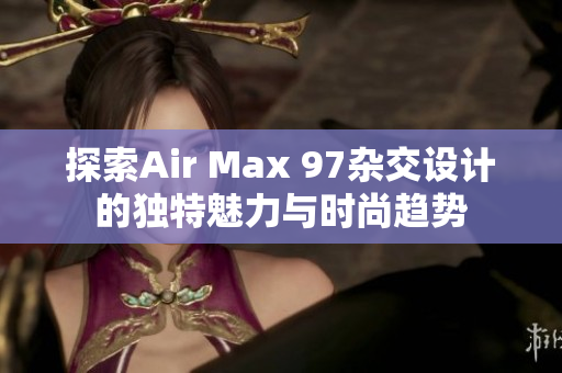 探索Air Max 97杂交设计的独特魅力与时尚趋势