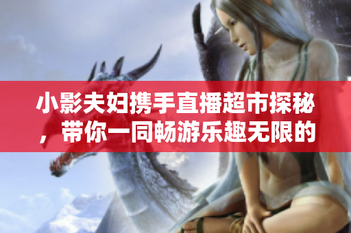 小影夫妇携手直播超市探秘，带你一同畅游乐趣无限的购物天地