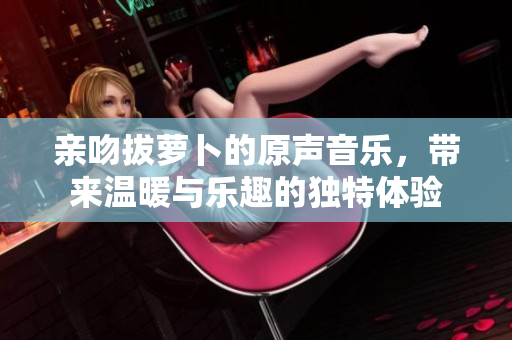 亲吻拔萝卜的原声音乐，带来温暖与乐趣的独特体验