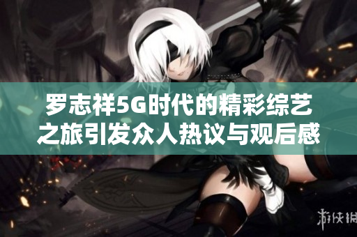 罗志祥5G时代的精彩综艺之旅引发众人热议与观后感