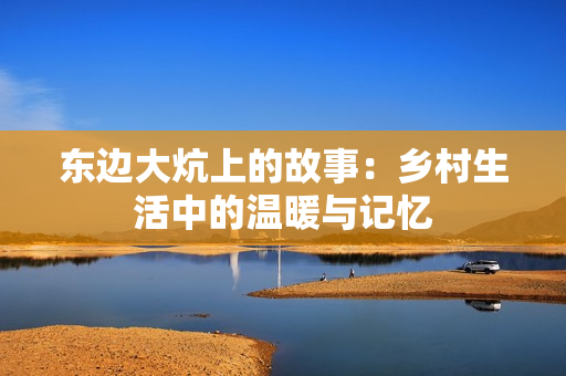 东边大炕上的故事：乡村生活中的温暖与记忆
